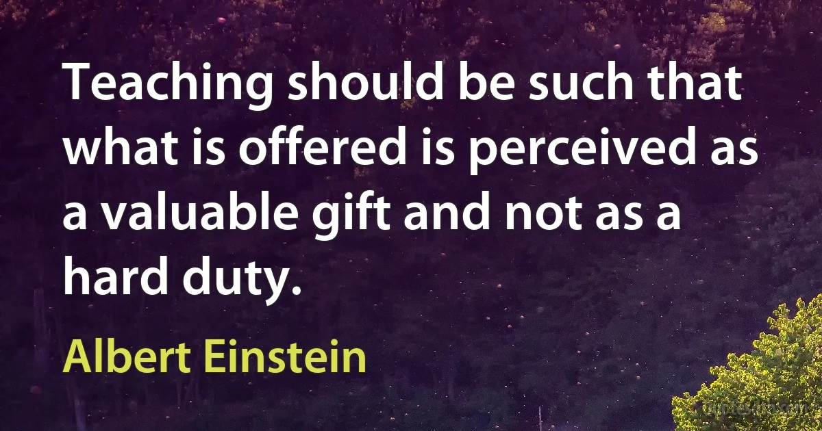 Teaching should be such that what is offered is perceived as a valuable gift and not as a hard duty. (Albert Einstein)