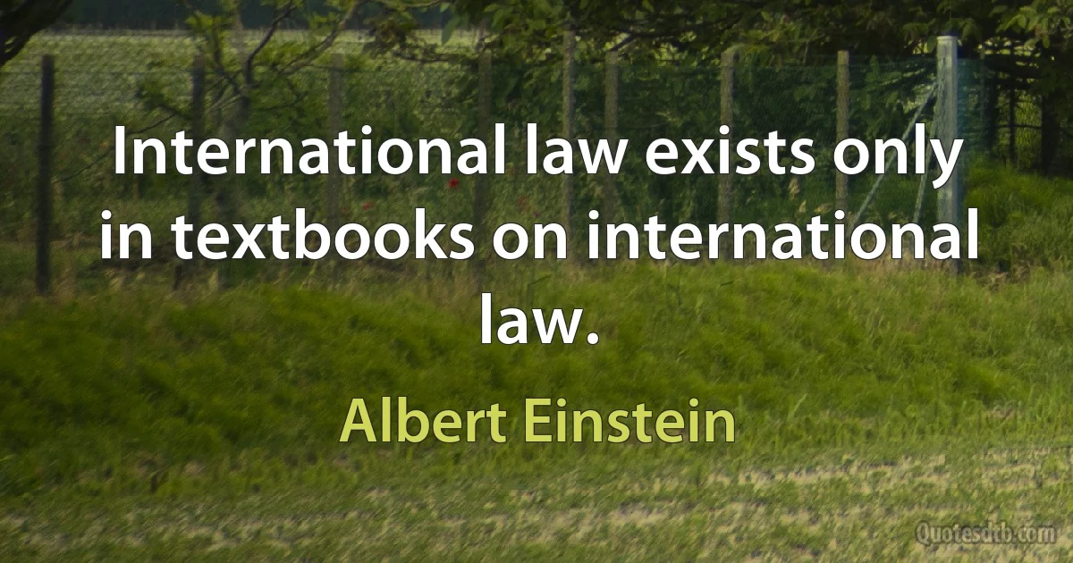 International law exists only in textbooks on international law. (Albert Einstein)