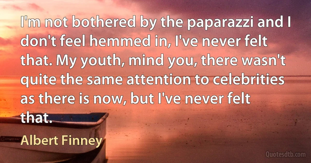 I'm not bothered by the paparazzi and I don't feel hemmed in, I've never felt that. My youth, mind you, there wasn't quite the same attention to celebrities as there is now, but I've never felt that. (Albert Finney)