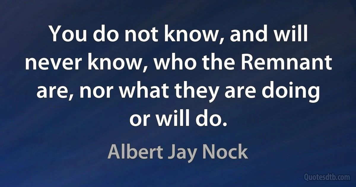 You do not know, and will never know, who the Remnant are, nor what they are doing or will do. (Albert Jay Nock)