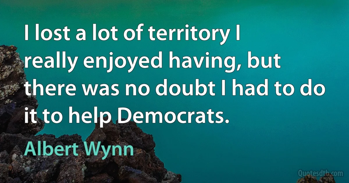 I lost a lot of territory I really enjoyed having, but there was no doubt I had to do it to help Democrats. (Albert Wynn)