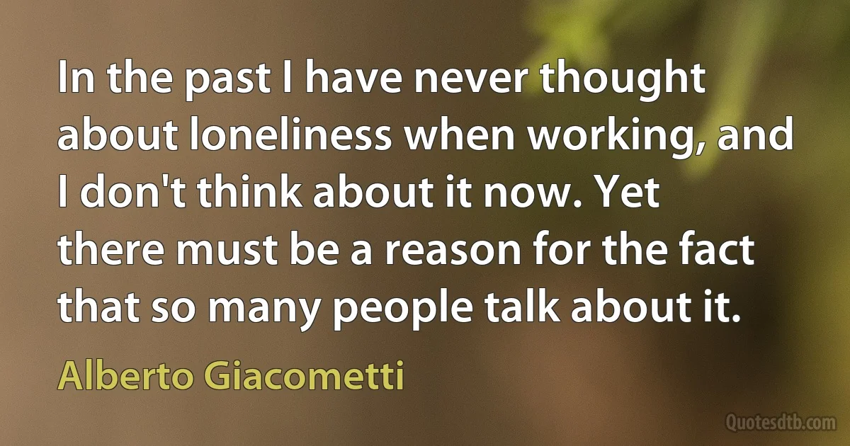 In the past I have never thought about loneliness when working, and I don't think about it now. Yet there must be a reason for the fact that so many people talk about it. (Alberto Giacometti)