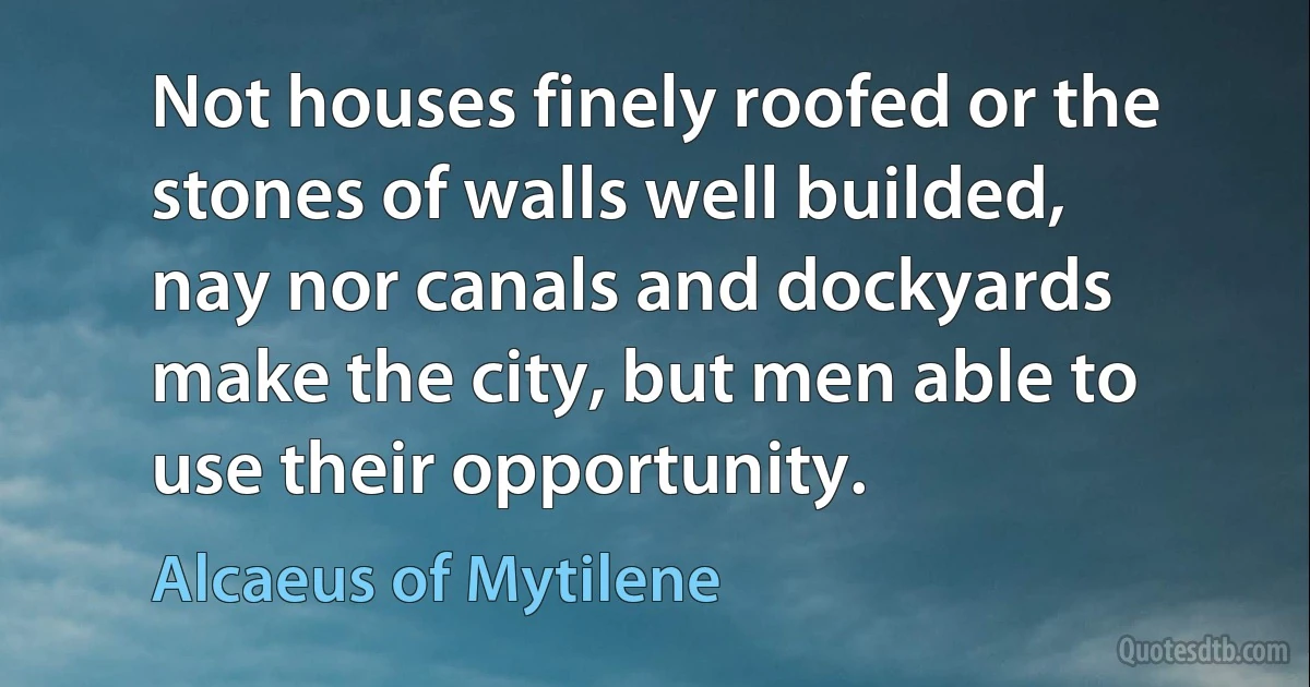 Not houses finely roofed or the stones of walls well builded, nay nor canals and dockyards make the city, but men able to use their opportunity. (Alcaeus of Mytilene)