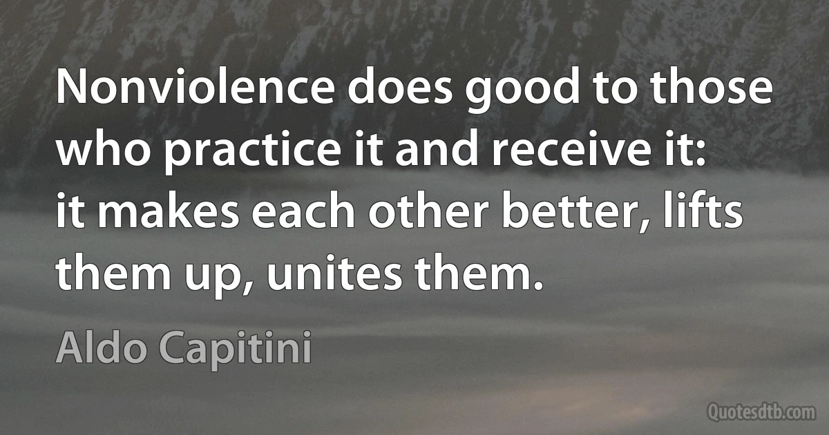 Nonviolence does good to those who practice it and receive it: it makes each other better, lifts them up, unites them. (Aldo Capitini)