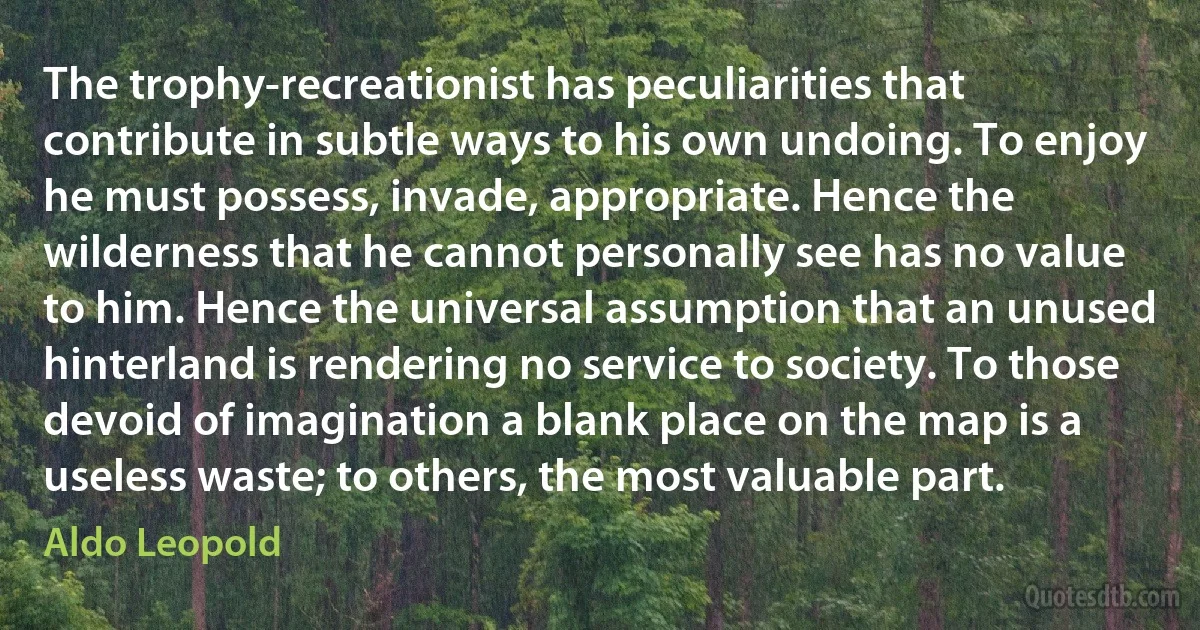 The trophy-recreationist has peculiarities that contribute in subtle ways to his own undoing. To enjoy he must possess, invade, appropriate. Hence the wilderness that he cannot personally see has no value to him. Hence the universal assumption that an unused hinterland is rendering no service to society. To those devoid of imagination a blank place on the map is a useless waste; to others, the most valuable part. (Aldo Leopold)
