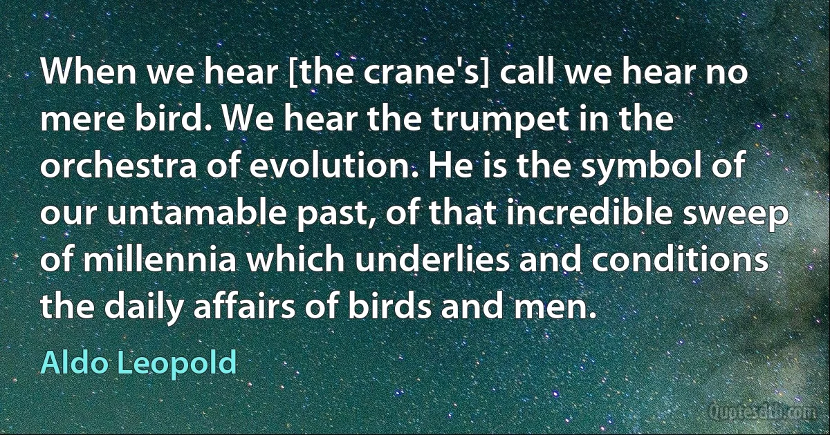 When we hear [the crane's] call we hear no mere bird. We hear the trumpet in the orchestra of evolution. He is the symbol of our untamable past, of that incredible sweep of millennia which underlies and conditions the daily affairs of birds and men. (Aldo Leopold)