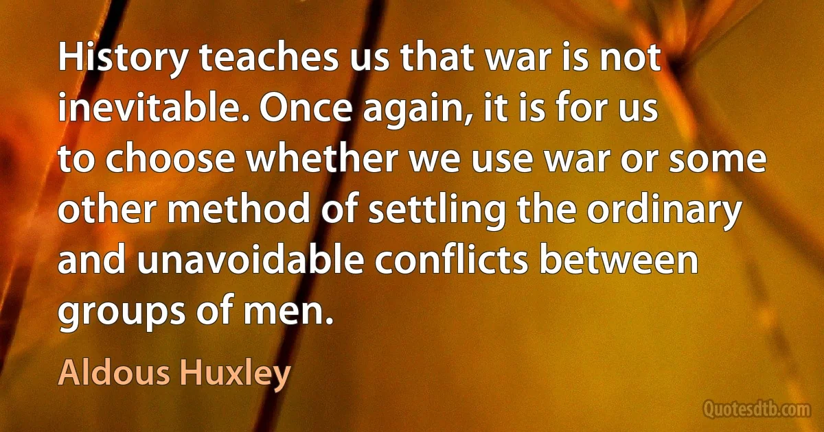 History teaches us that war is not inevitable. Once again, it is for us to choose whether we use war or some other method of settling the ordinary and unavoidable conflicts between groups of men. (Aldous Huxley)