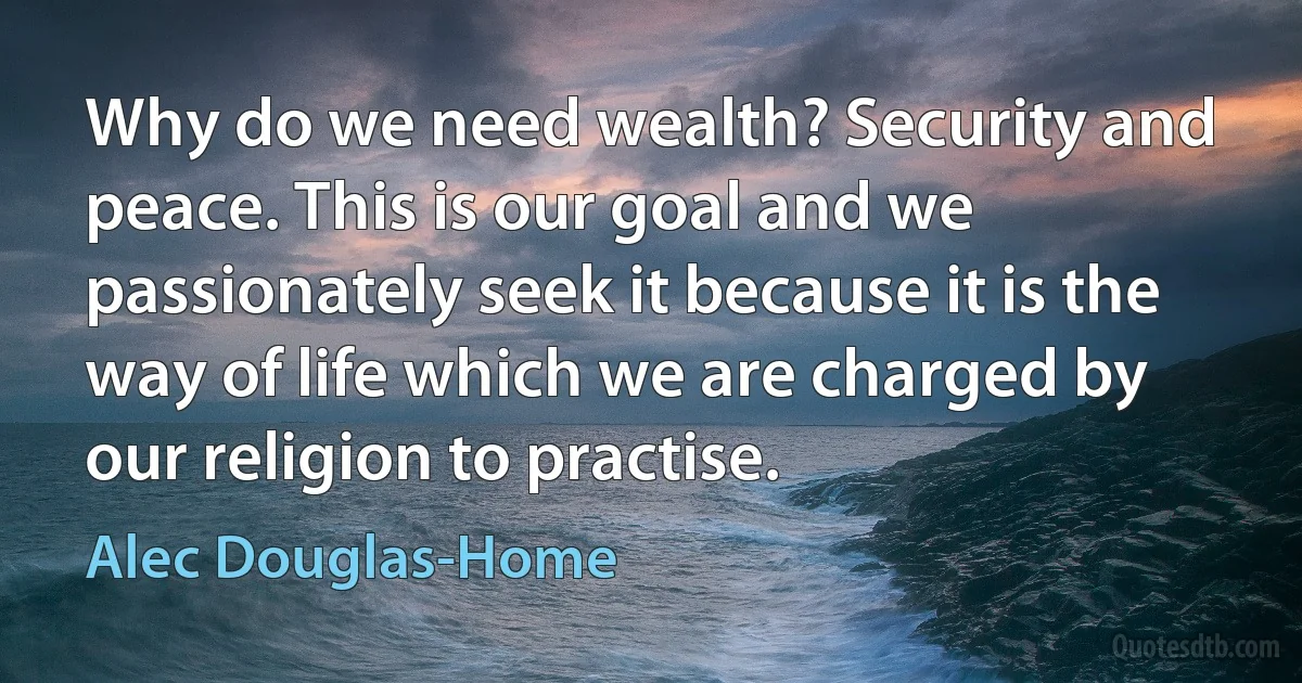 Why do we need wealth? Security and peace. This is our goal and we passionately seek it because it is the way of life which we are charged by our religion to practise. (Alec Douglas-Home)