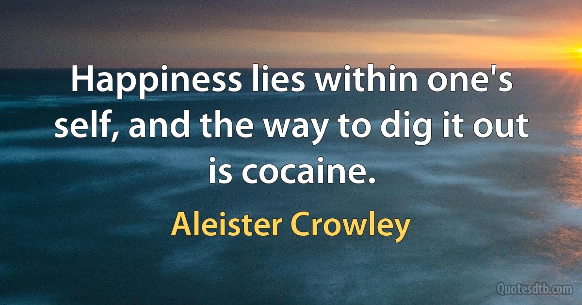 Happiness lies within one's self, and the way to dig it out is cocaine. (Aleister Crowley)