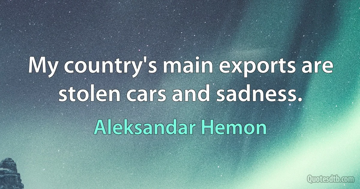 My country's main exports are stolen cars and sadness. (Aleksandar Hemon)