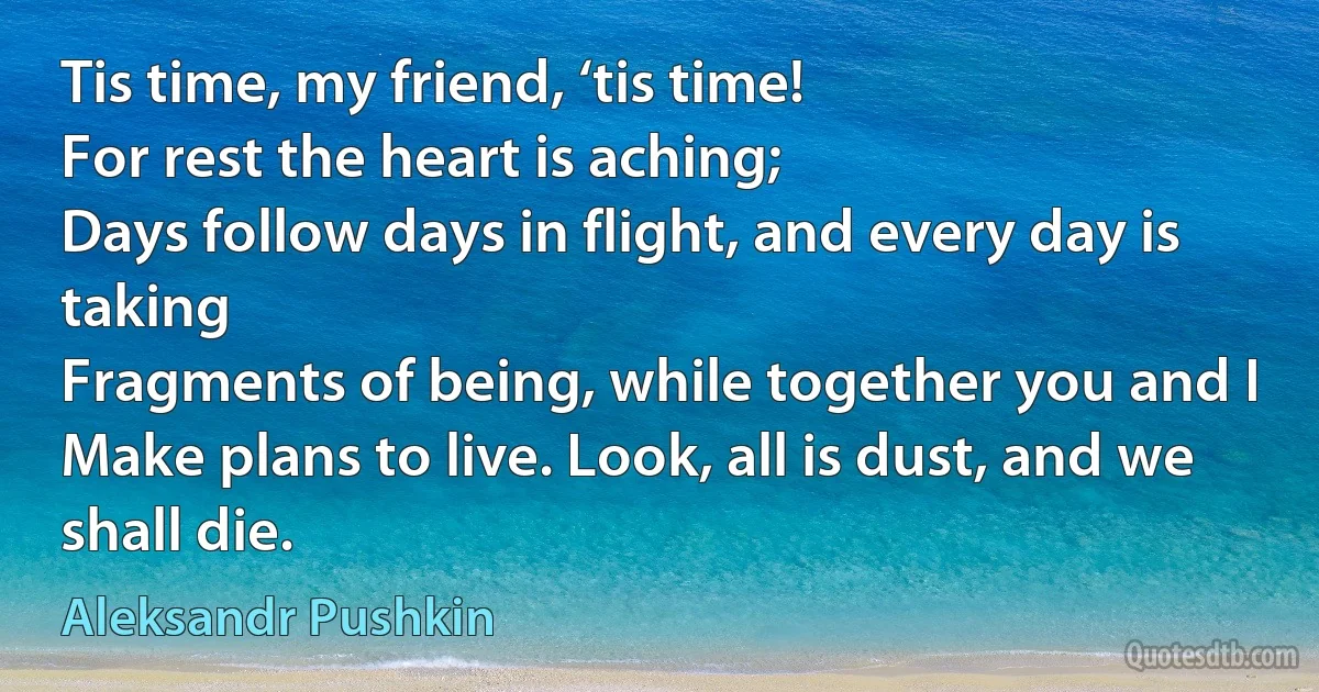 Tis time, my friend, ‘tis time!
For rest the heart is aching;
Days follow days in flight, and every day is taking
Fragments of being, while together you and I
Make plans to live. Look, all is dust, and we shall die. (Aleksandr Pushkin)