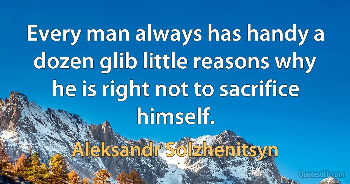 Every man always has handy a dozen glib little reasons why he is right not to sacrifice himself. (Aleksandr Solzhenitsyn)