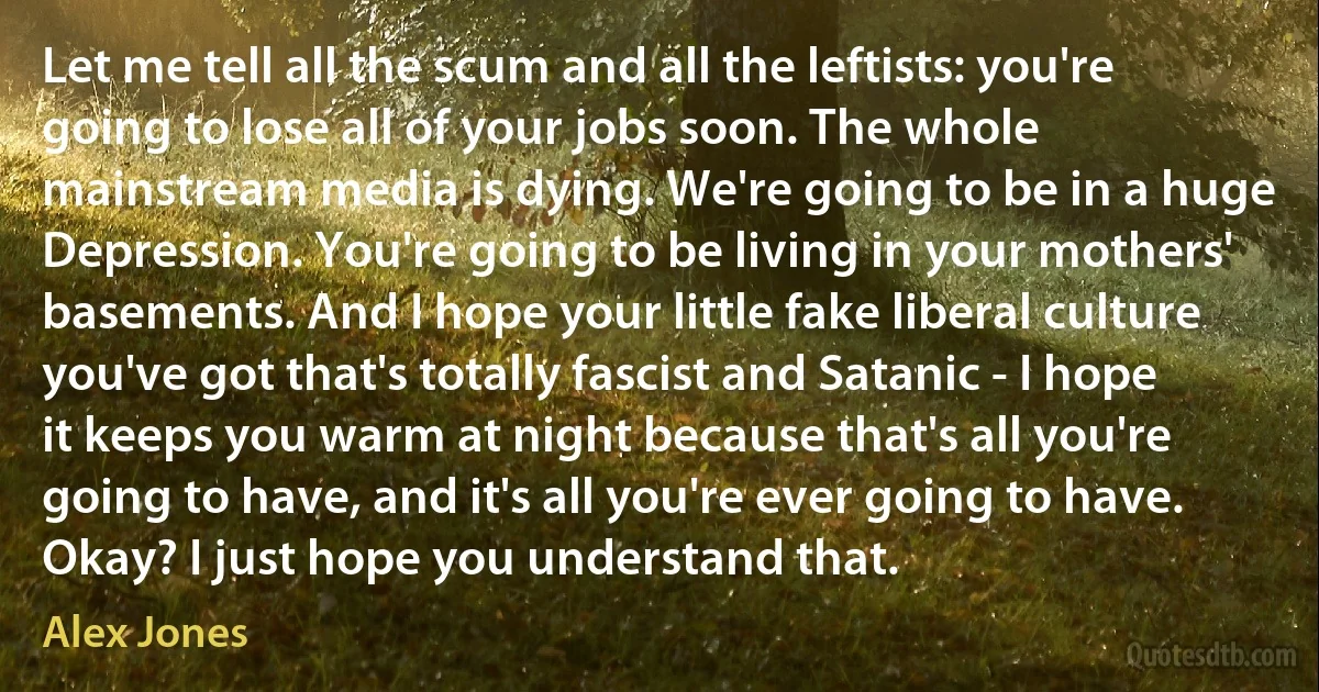 Let me tell all the scum and all the leftists: you're going to lose all of your jobs soon. The whole mainstream media is dying. We're going to be in a huge Depression. You're going to be living in your mothers' basements. And I hope your little fake liberal culture you've got that's totally fascist and Satanic - I hope it keeps you warm at night because that's all you're going to have, and it's all you're ever going to have. Okay? I just hope you understand that. (Alex Jones)