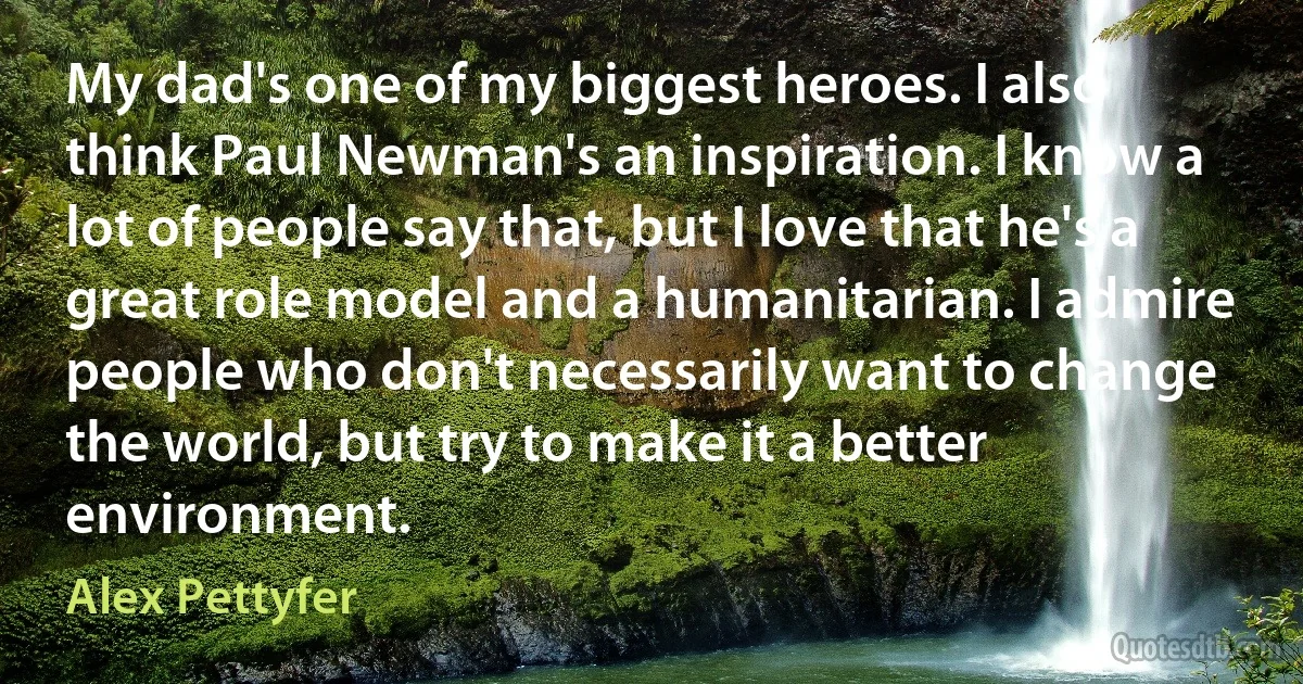 My dad's one of my biggest heroes. I also think Paul Newman's an inspiration. I know a lot of people say that, but I love that he's a great role model and a humanitarian. I admire people who don't necessarily want to change the world, but try to make it a better environment. (Alex Pettyfer)