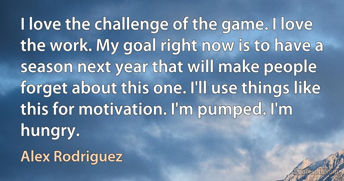 I love the challenge of the game. I love the work. My goal right now is to have a season next year that will make people forget about this one. I'll use things like this for motivation. I'm pumped. I'm hungry. (Alex Rodriguez)