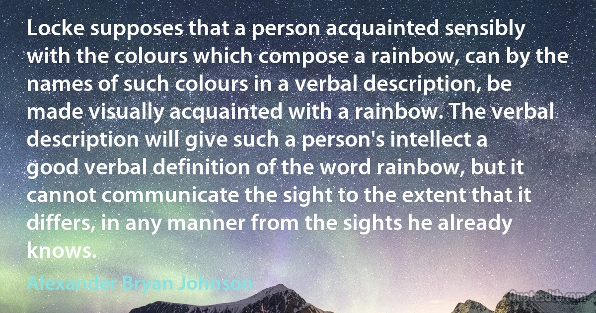 Locke supposes that a person acquainted sensibly with the colours which compose a rainbow, can by the names of such colours in a verbal description, be made visually acquainted with a rainbow. The verbal description will give such a person's intellect a good verbal definition of the word rainbow, but it cannot communicate the sight to the extent that it differs, in any manner from the sights he already knows. (Alexander Bryan Johnson)