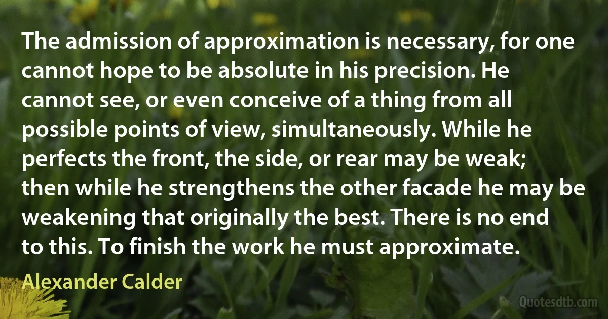 The admission of approximation is necessary, for one cannot hope to be absolute in his precision. He cannot see, or even conceive of a thing from all possible points of view, simultaneously. While he perfects the front, the side, or rear may be weak; then while he strengthens the other facade he may be weakening that originally the best. There is no end to this. To finish the work he must approximate. (Alexander Calder)