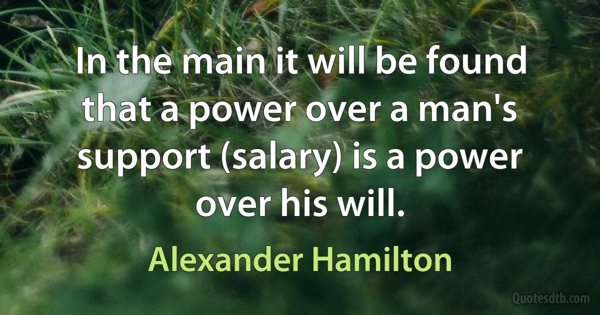 In the main it will be found that a power over a man's support (salary) is a power over his will. (Alexander Hamilton)