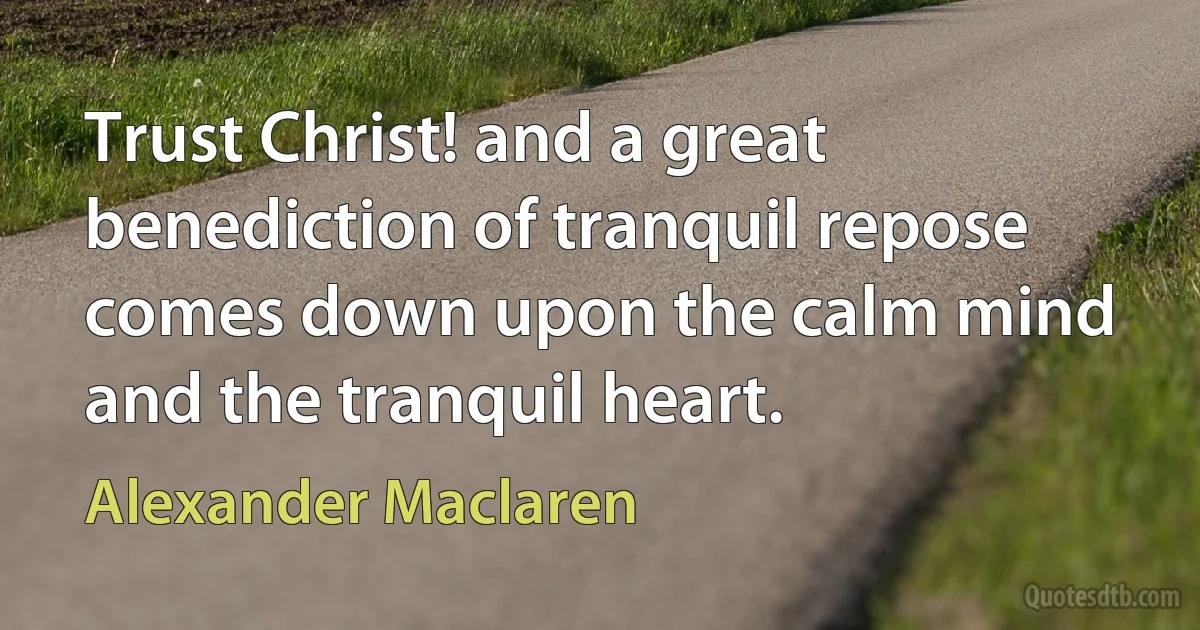 Trust Christ! and a great benediction of tranquil repose comes down upon the calm mind and the tranquil heart. (Alexander Maclaren)