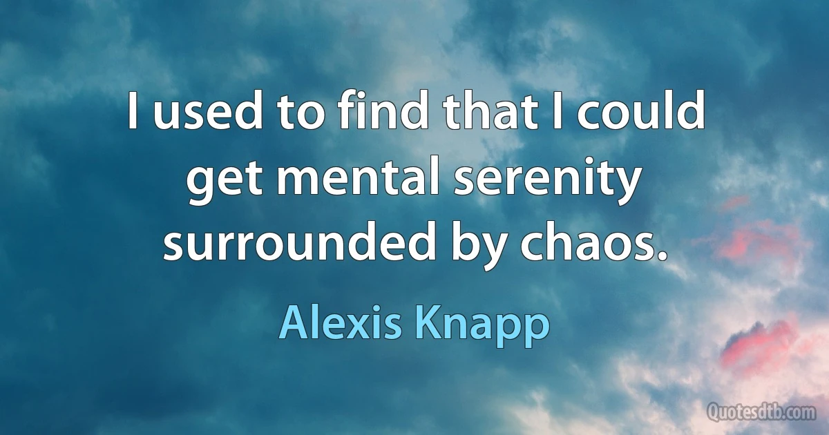 I used to find that I could get mental serenity surrounded by chaos. (Alexis Knapp)