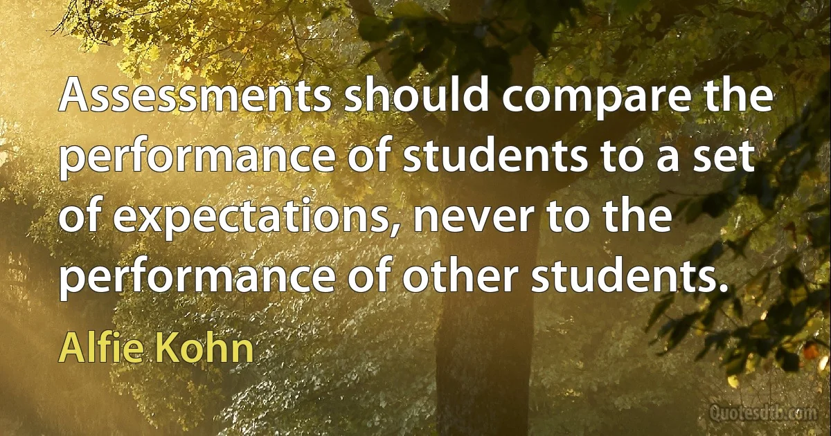 Assessments should compare the performance of students to a set of expectations, never to the performance of other students. (Alfie Kohn)