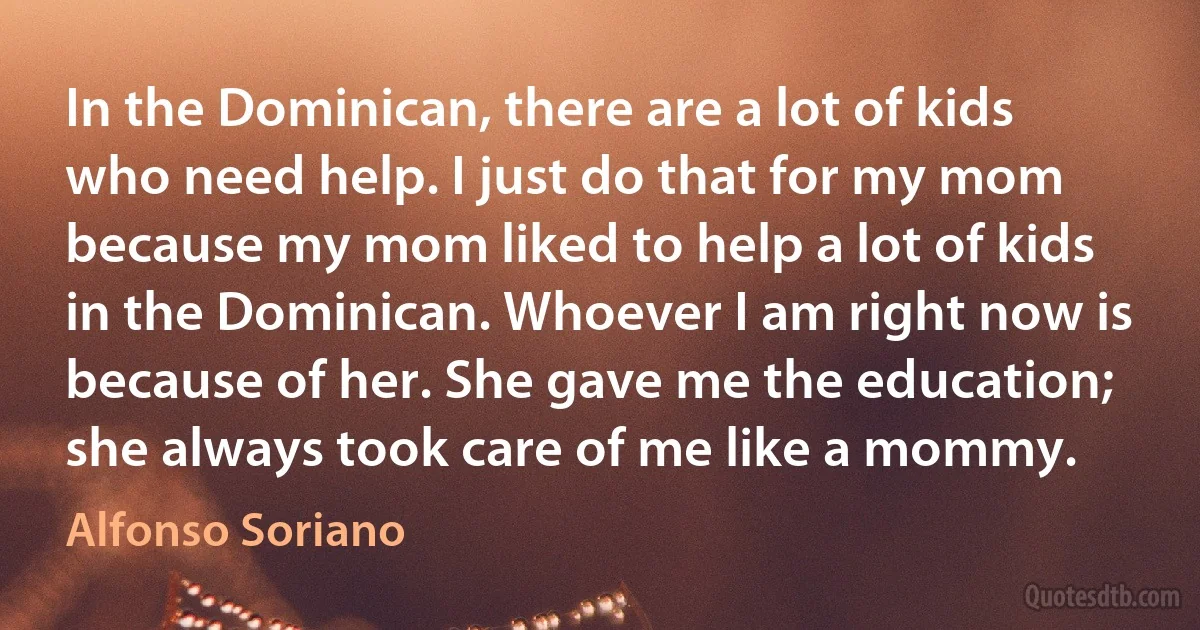 In the Dominican, there are a lot of kids who need help. I just do that for my mom because my mom liked to help a lot of kids in the Dominican. Whoever I am right now is because of her. She gave me the education; she always took care of me like a mommy. (Alfonso Soriano)