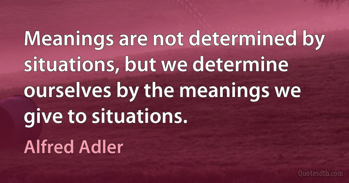 Meanings are not determined by situations, but we determine ourselves by the meanings we give to situations. (Alfred Adler)