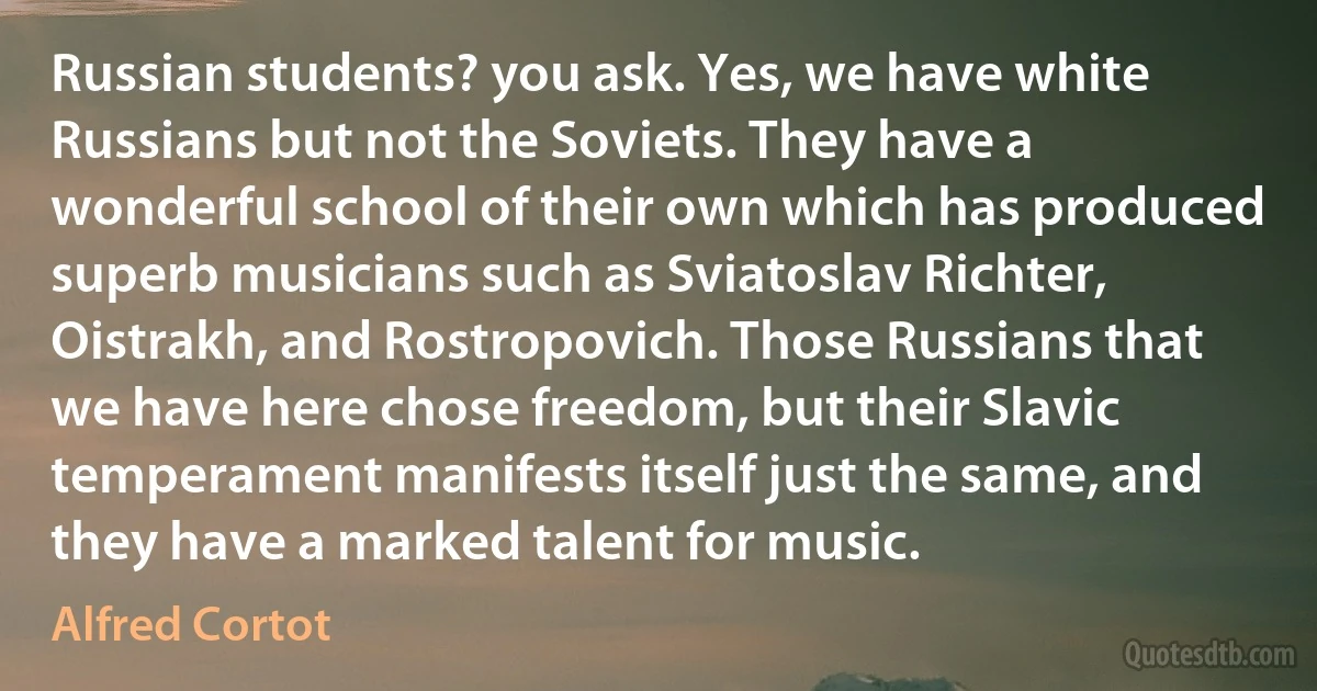 Russian students? you ask. Yes, we have white Russians but not the Soviets. They have a wonderful school of their own which has produced superb musicians such as Sviatoslav Richter, Oistrakh, and Rostropovich. Those Russians that we have here chose freedom, but their Slavic temperament manifests itself just the same, and they have a marked talent for music. (Alfred Cortot)