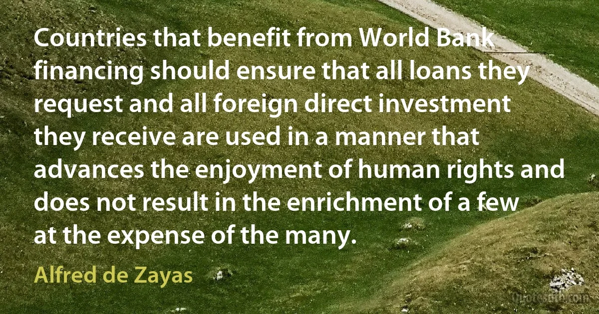 Countries that benefit from World Bank financing should ensure that all loans they request and all foreign direct investment they receive are used in a manner that advances the enjoyment of human rights and does not result in the enrichment of a few at the expense of the many. (Alfred de Zayas)