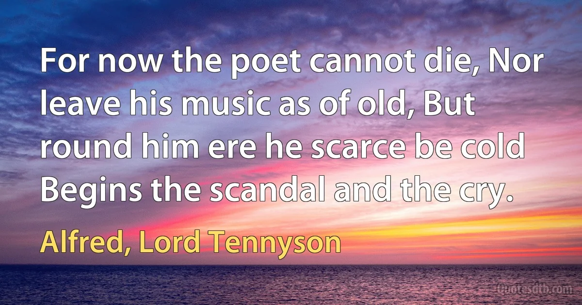 For now the poet cannot die, Nor leave his music as of old, But round him ere he scarce be cold Begins the scandal and the cry. (Alfred, Lord Tennyson)