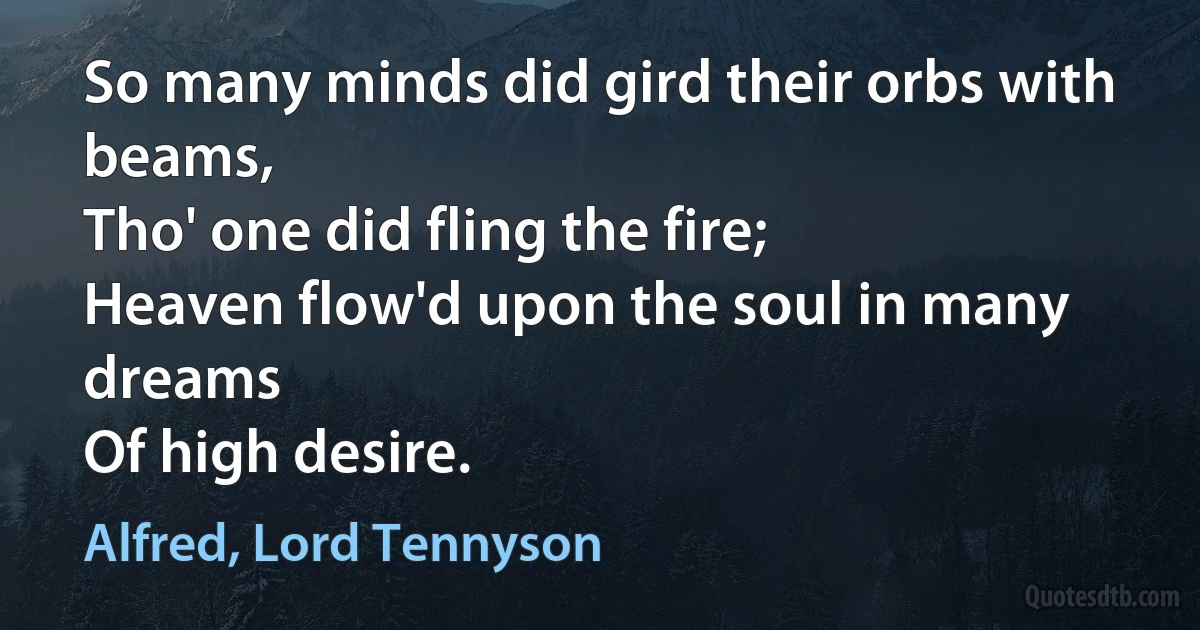 So many minds did gird their orbs with beams,
Tho' one did fling the fire;
Heaven flow'd upon the soul in many dreams
Of high desire. (Alfred, Lord Tennyson)