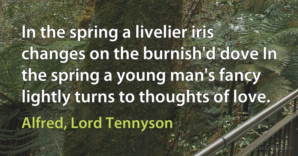 In the spring a livelier iris changes on the burnish'd dove In the spring a young man's fancy lightly turns to thoughts of love. (Alfred, Lord Tennyson)