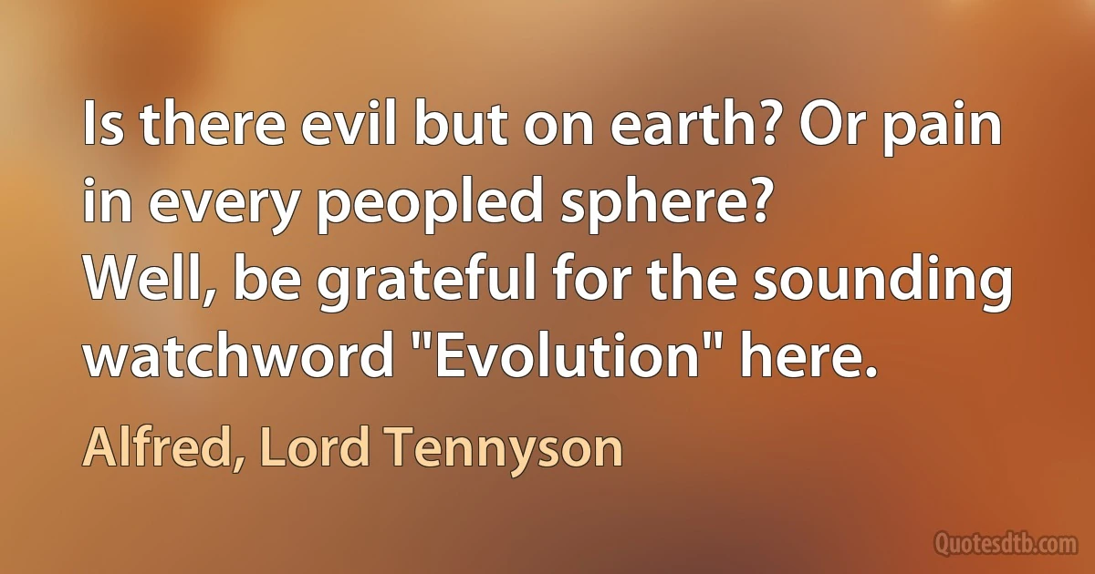 Is there evil but on earth? Or pain in every peopled sphere?
Well, be grateful for the sounding watchword "Evolution" here. (Alfred, Lord Tennyson)