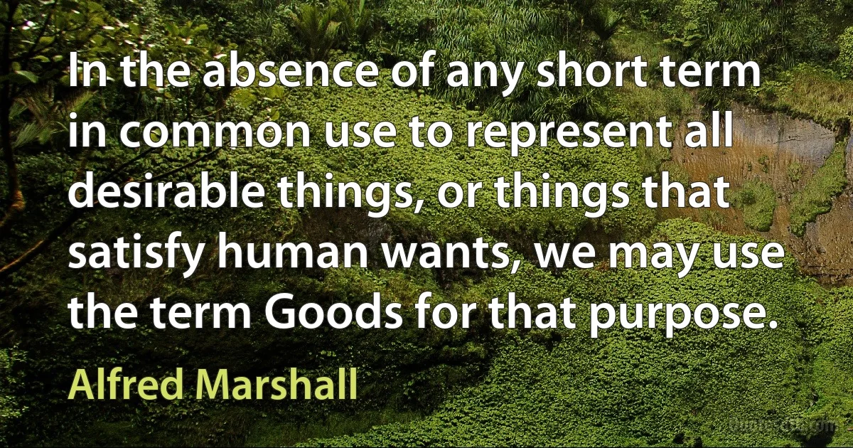 In the absence of any short term in common use to represent all desirable things, or things that satisfy human wants, we may use the term Goods for that purpose. (Alfred Marshall)