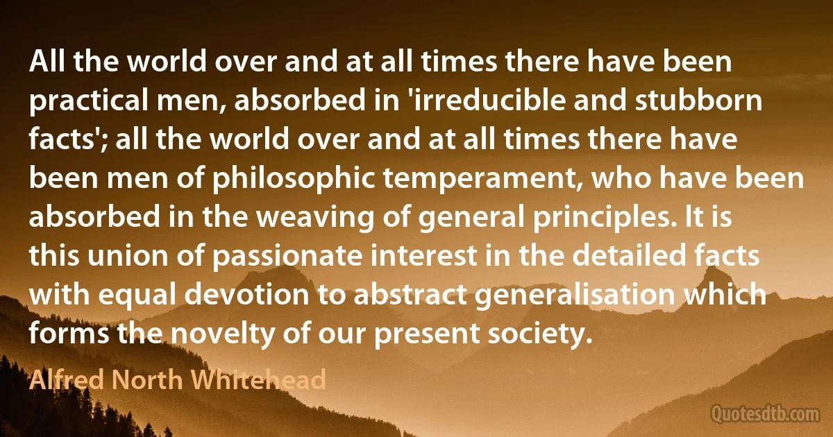 All the world over and at all times there have been practical men, absorbed in 'irreducible and stubborn facts'; all the world over and at all times there have been men of philosophic temperament, who have been absorbed in the weaving of general principles. It is this union of passionate interest in the detailed facts with equal devotion to abstract generalisation which forms the novelty of our present society. (Alfred North Whitehead)