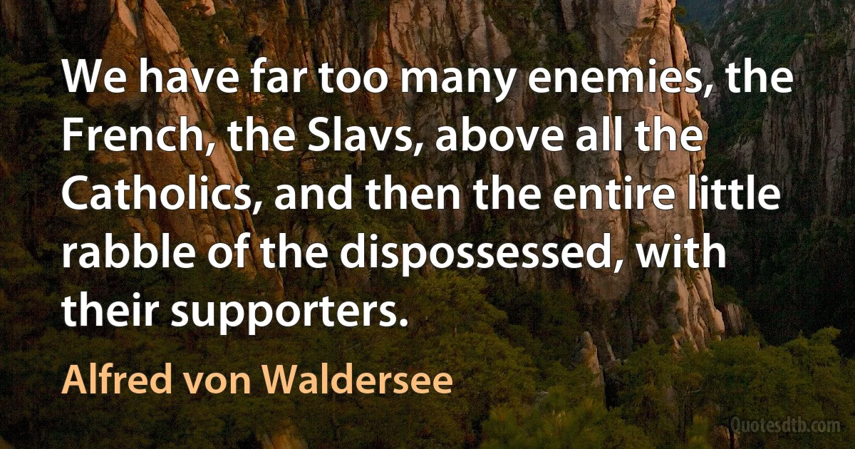 We have far too many enemies, the French, the Slavs, above all the Catholics, and then the entire little rabble of the dispossessed, with their supporters. (Alfred von Waldersee)