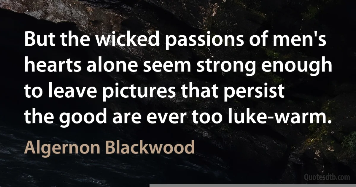 But the wicked passions of men's hearts alone seem strong enough to leave pictures that persist the good are ever too luke-warm. (Algernon Blackwood)