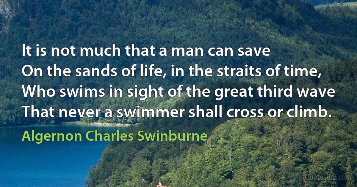 It is not much that a man can save
On the sands of life, in the straits of time,
Who swims in sight of the great third wave
That never a swimmer shall cross or climb. (Algernon Charles Swinburne)