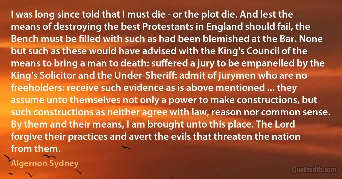 I was long since told that I must die - or the plot die. And lest the means of destroying the best Protestants in England should fail, the Bench must be filled with such as had been blemished at the Bar. None but such as these would have advised with the King's Council of the means to bring a man to death: suffered a jury to be empanelled by the King's Solicitor and the Under-Sheriff: admit of jurymen who are no freeholders: receive such evidence as is above mentioned ... they assume unto themselves not only a power to make constructions, but such constructions as neither agree with law, reason nor common sense.
By them and their means, I am brought unto this place. The Lord forgive their practices and avert the evils that threaten the nation from them. (Algernon Sydney)