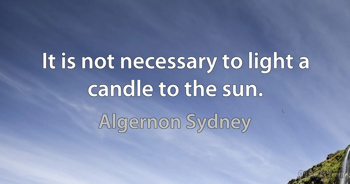 It is not necessary to light a candle to the sun. (Algernon Sydney)