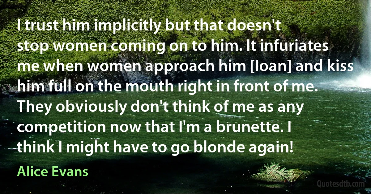 I trust him implicitly but that doesn't stop women coming on to him. It infuriates me when women approach him [Ioan] and kiss him full on the mouth right in front of me. They obviously don't think of me as any competition now that I'm a brunette. I think I might have to go blonde again! (Alice Evans)