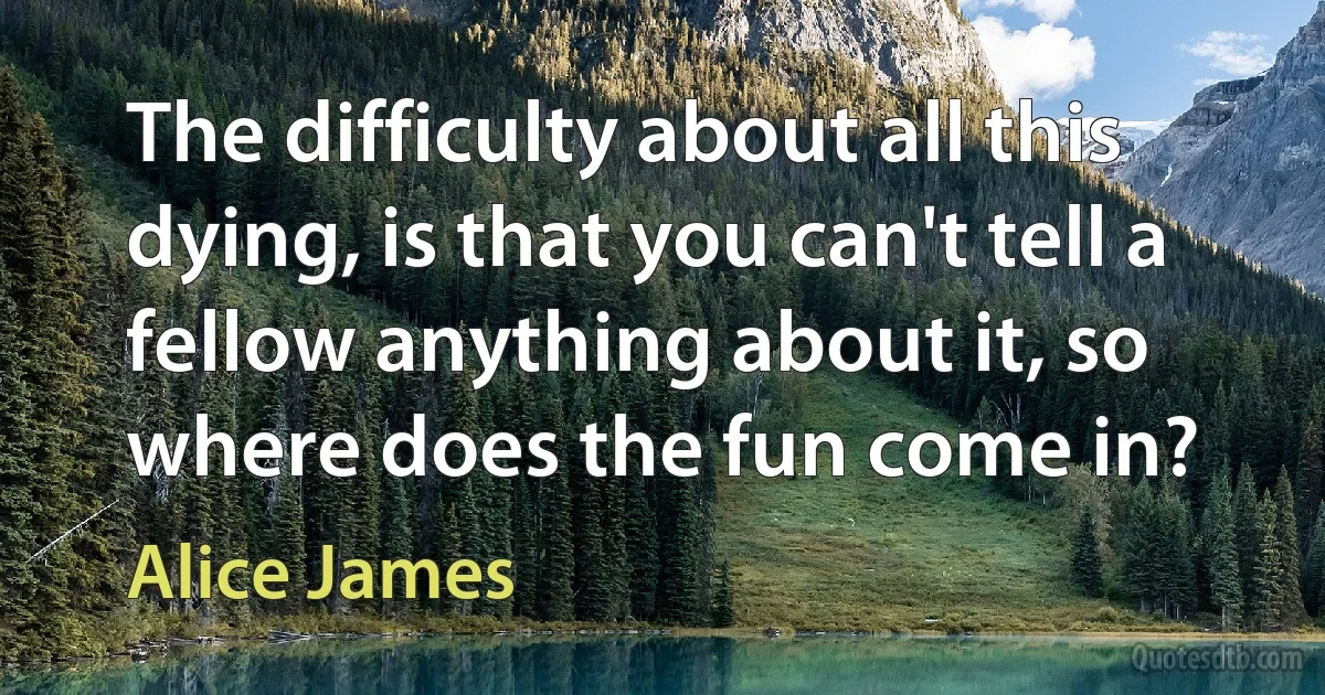 The difficulty about all this dying, is that you can't tell a fellow anything about it, so where does the fun come in? (Alice James)