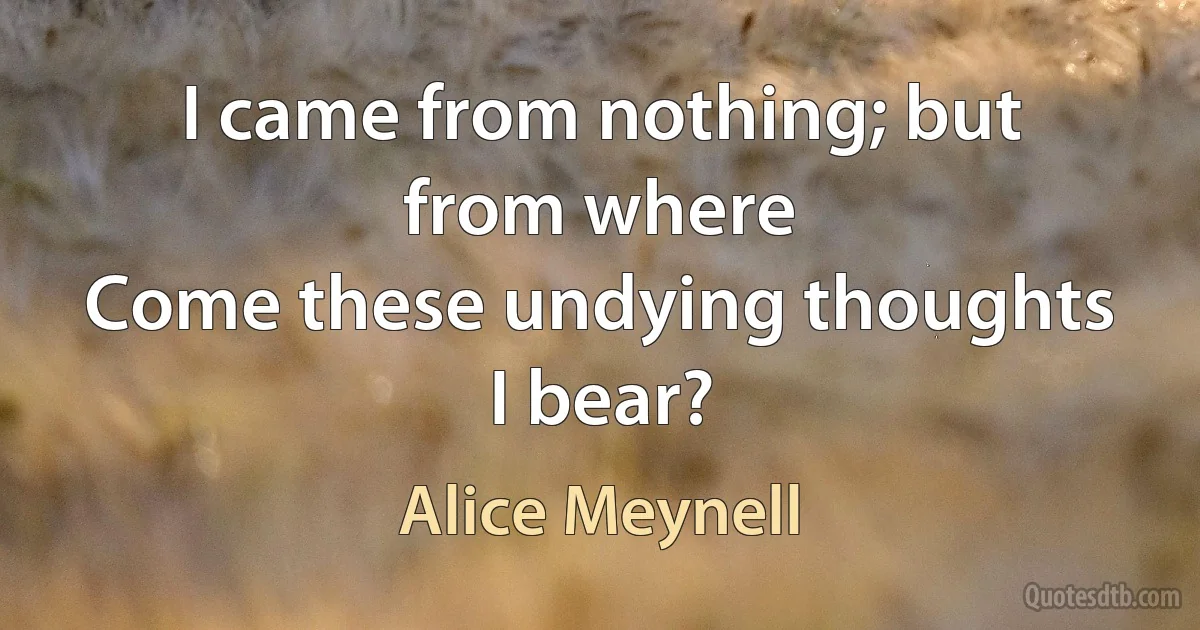 I came from nothing; but from where
Come these undying thoughts I bear? (Alice Meynell)