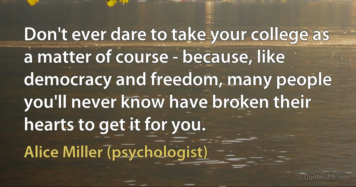 Don't ever dare to take your college as a matter of course - because, like democracy and freedom, many people you'll never know have broken their hearts to get it for you. (Alice Miller (psychologist))