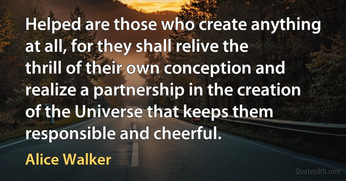 Helped are those who create anything at all, for they shall relive the thrill of their own conception and realize a partnership in the creation of the Universe that keeps them responsible and cheerful. (Alice Walker)