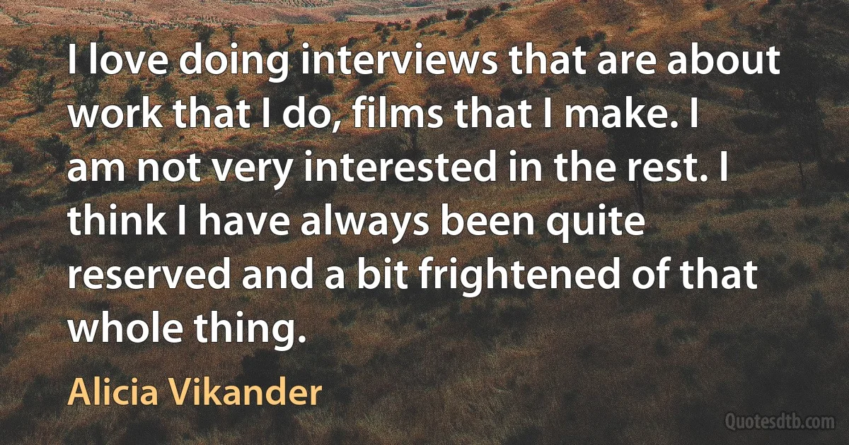 I love doing interviews that are about work that I do, films that I make. I am not very interested in the rest. I think I have always been quite reserved and a bit frightened of that whole thing. (Alicia Vikander)