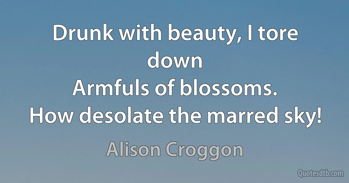 Drunk with beauty, I tore down
Armfuls of blossoms.
How desolate the marred sky! (Alison Croggon)