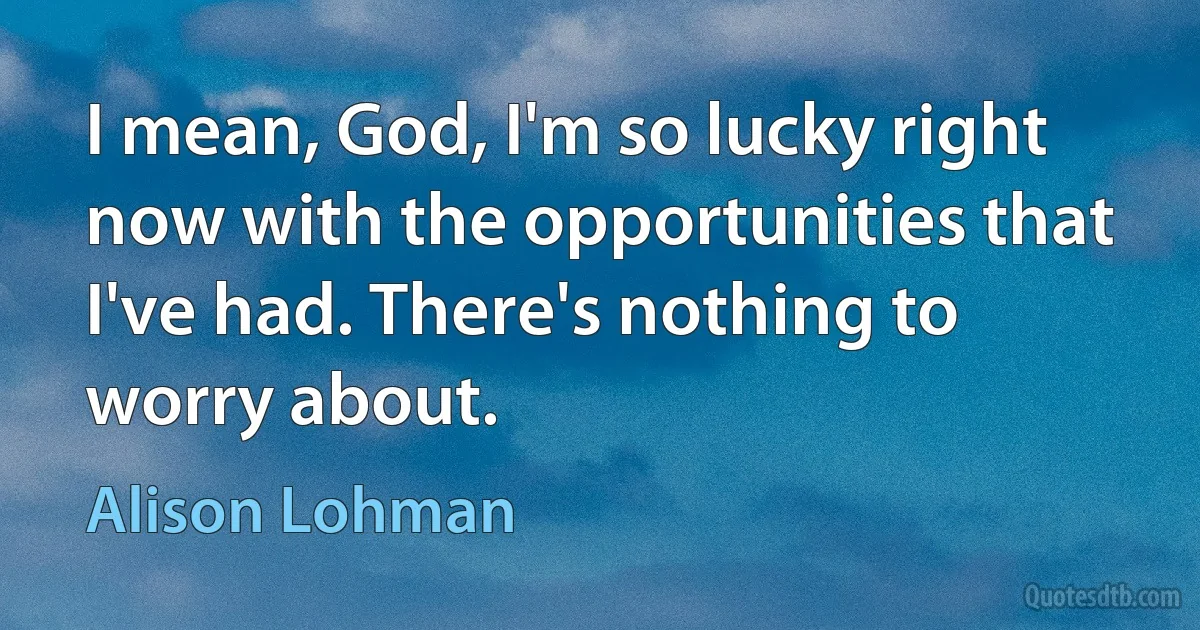 I mean, God, I'm so lucky right now with the opportunities that I've had. There's nothing to worry about. (Alison Lohman)