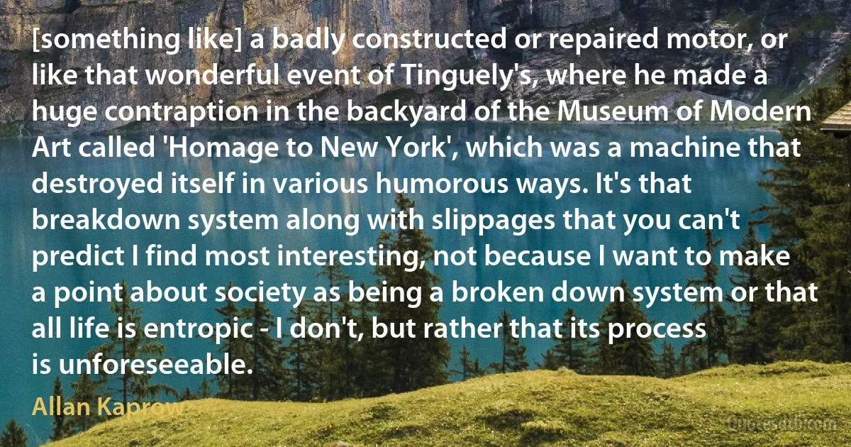 [something like] a badly constructed or repaired motor, or like that wonderful event of Tinguely's, where he made a huge contraption in the backyard of the Museum of Modern Art called 'Homage to New York', which was a machine that destroyed itself in various humorous ways. It's that breakdown system along with slippages that you can't predict I find most interesting, not because I want to make a point about society as being a broken down system or that all life is entropic - I don't, but rather that its process is unforeseeable. (Allan Kaprow)