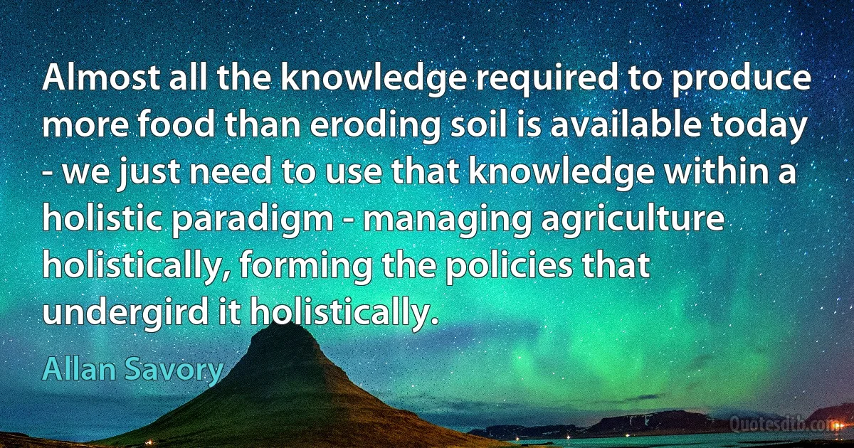 Almost all the knowledge required to produce more food than eroding soil is available today - we just need to use that knowledge within a holistic paradigm - managing agriculture holistically, forming the policies that undergird it holistically. (Allan Savory)